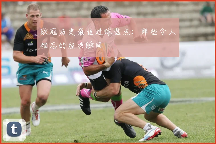 欧冠历史最佳进球盘点:那些令人难忘的经典瞬间
