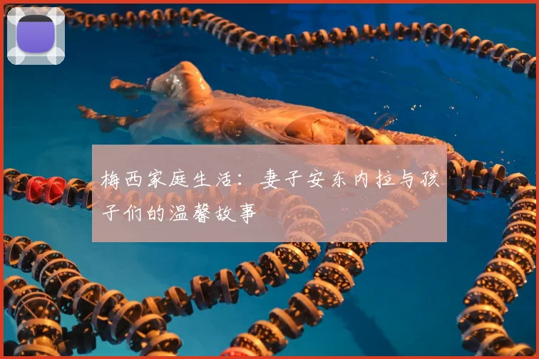 梅西家庭生活：妻子安东内拉与孩子们的温馨故事