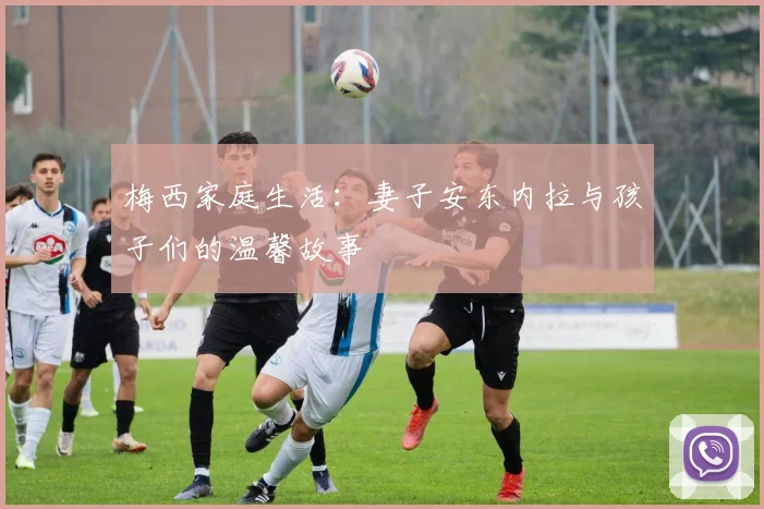 梅西家庭生活：妻子安东内拉与孩子们的温馨故事
