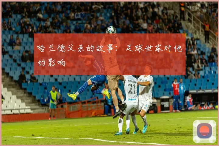 哈兰德父亲的故事：足球世家对他的影响
