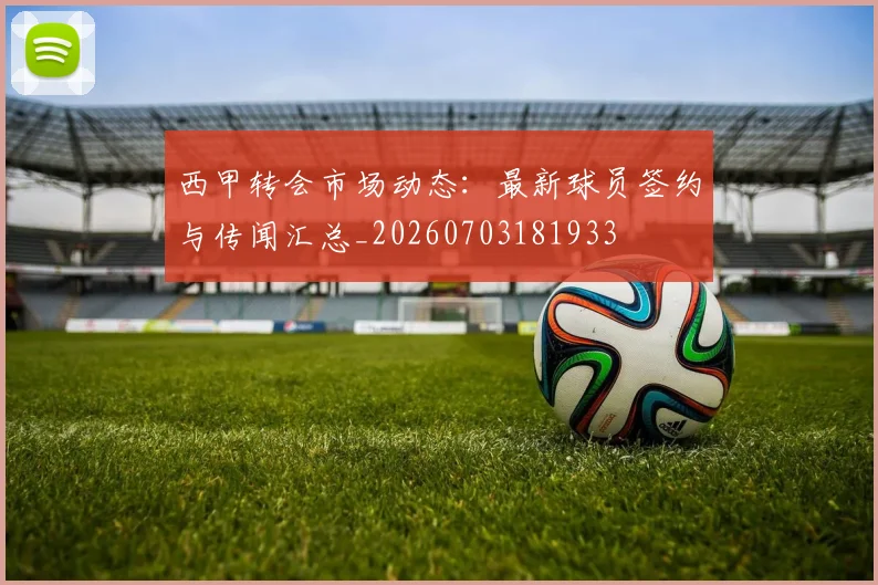 西甲转会市场动态：最新球员签约与传闻汇总_20260703181933