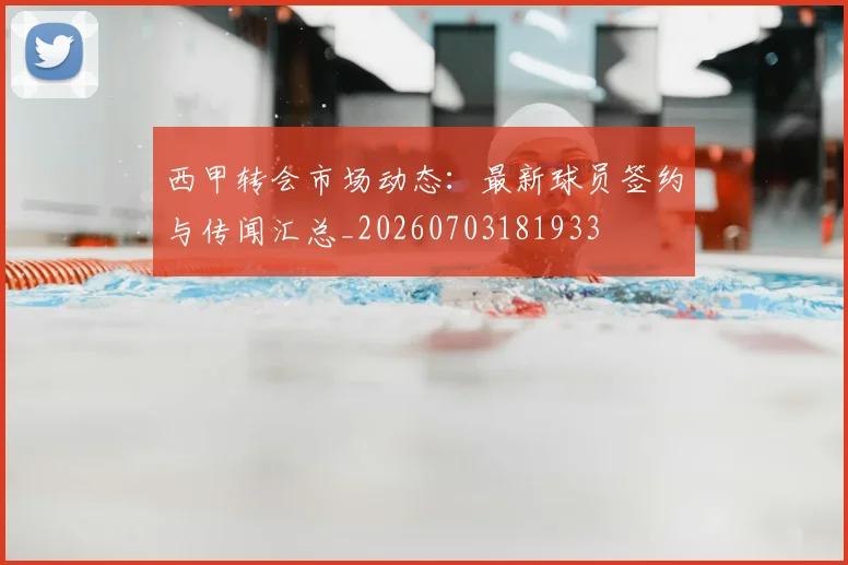 西甲转会市场动态：最新球员签约与传闻汇总_20260703181933