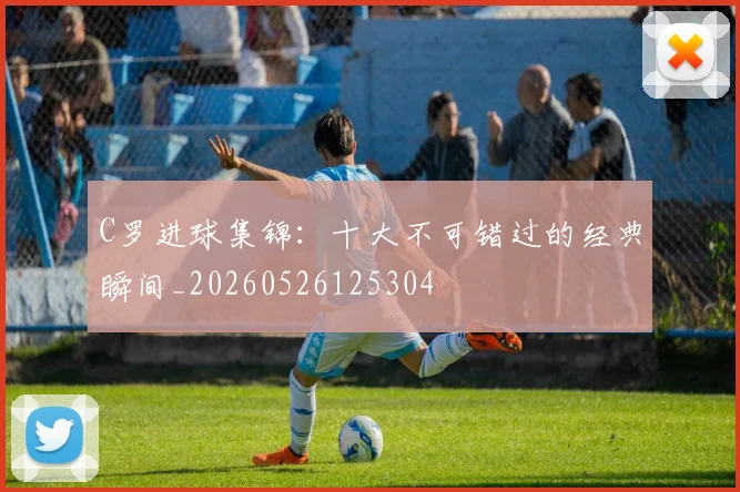 C罗进球集锦:十大不可错过的经典瞬间_20260526125304