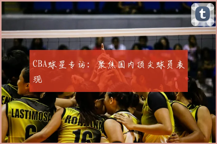 CBA球星专访：聚焦国内顶尖球员表现