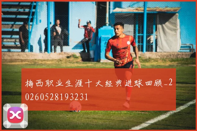 梅西职业生涯十大经典进球回顾_20260528193231