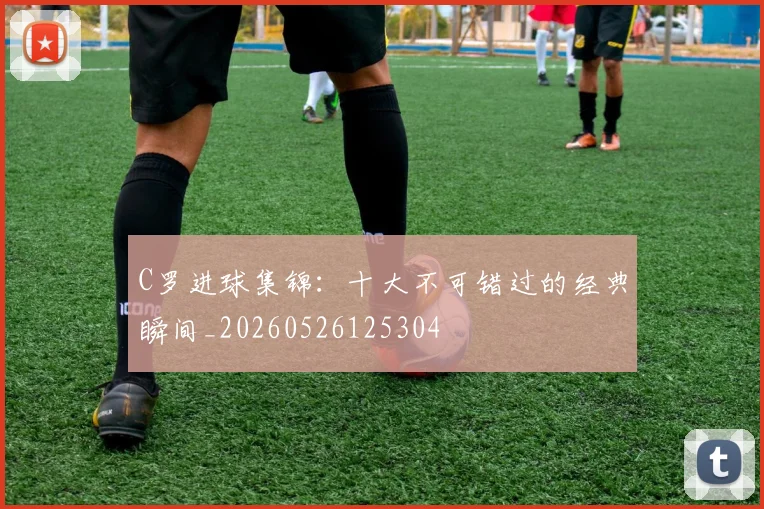 C罗进球集锦：十大不可错过的经典瞬间_20260526125304