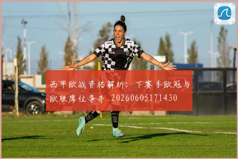 西甲欧战资格解析:下赛季欧冠与欧联席位争夺_20260605171430