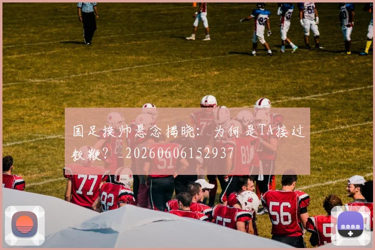 国足换帅悬念揭晓：为何是TA接过教鞭？_20260606152937