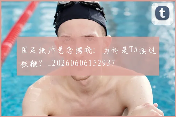 国足换帅悬念揭晓：为何是TA接过教鞭？_20260606152937