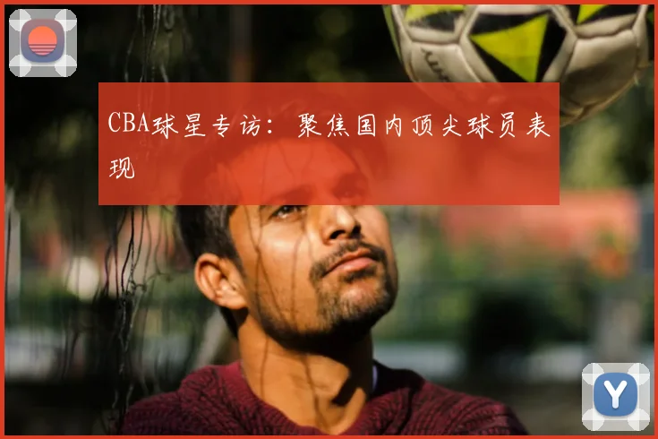 CBA球星专访：聚焦国内顶尖球员表现