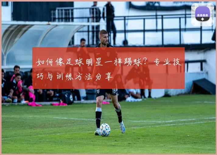 如何像足球明星一样踢球?专业技巧与训练方法分享