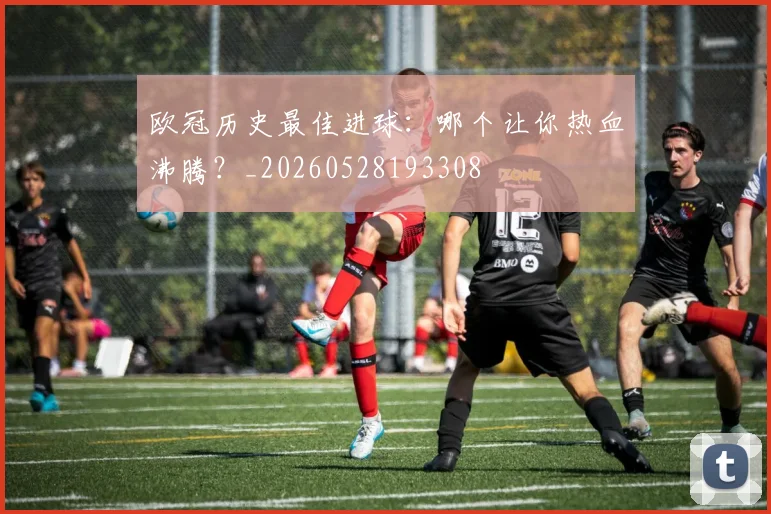 欧冠历史最佳进球:哪个让你热血沸腾?_20260528193308