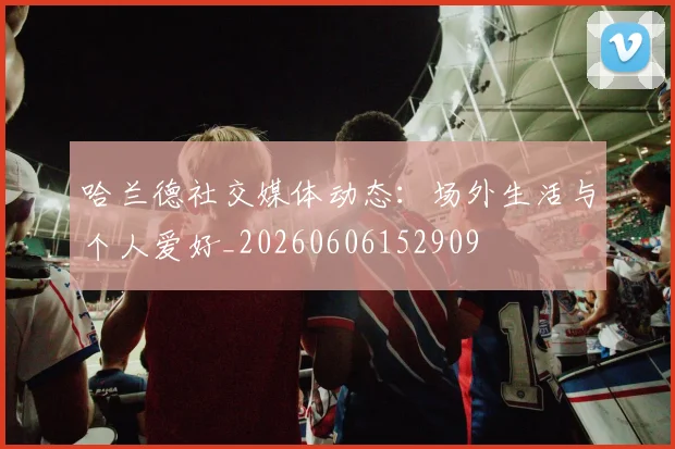 哈兰德社交媒体动态：场外生活与个人爱好_20260606152909