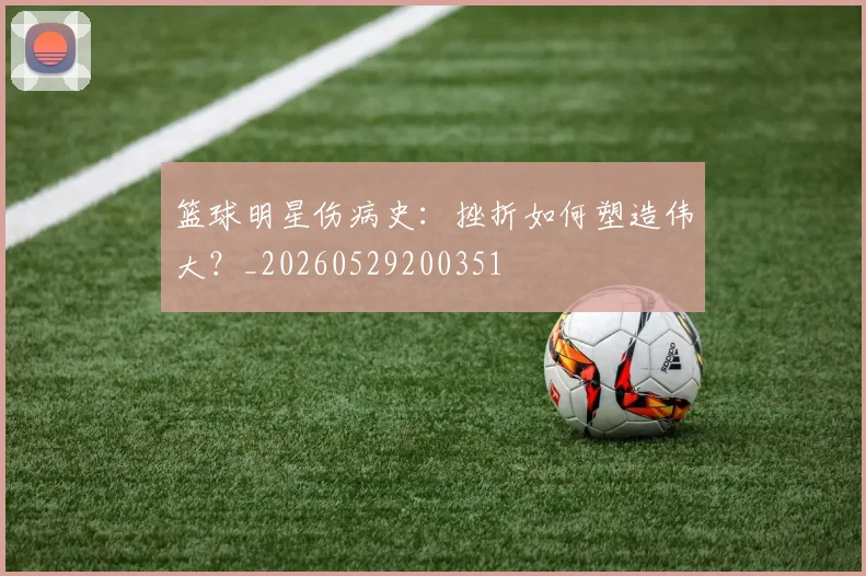 篮球明星伤病史：挫折如何塑造伟大？_20260529200351