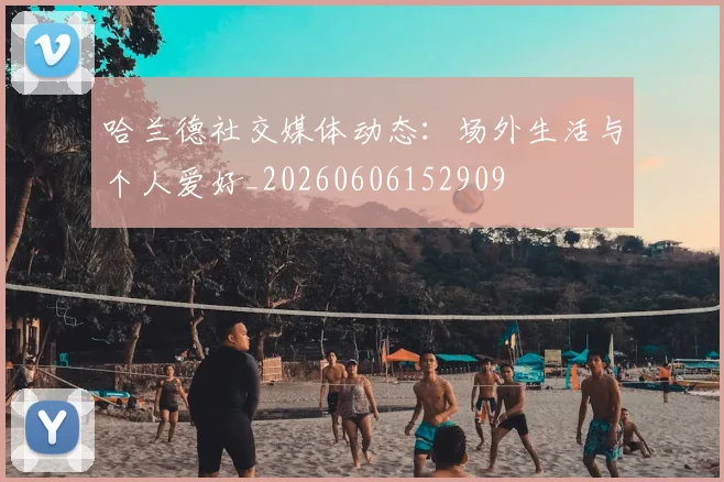 哈兰德社交媒体动态：场外生活与个人爱好_20260606152909