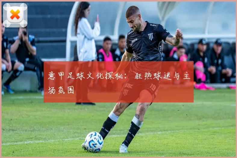 意甲足球文化探秘：狂热球迷与主场氛围
